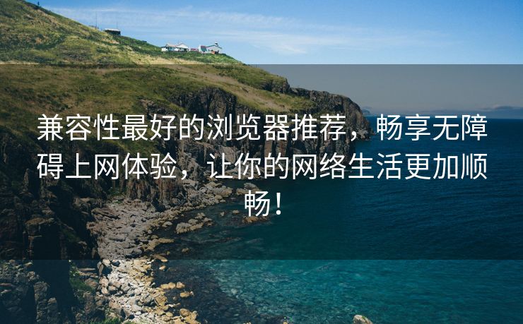 兼容性最好的浏览器推荐，畅享无障碍上网体验，让你的网络生活更加顺畅！