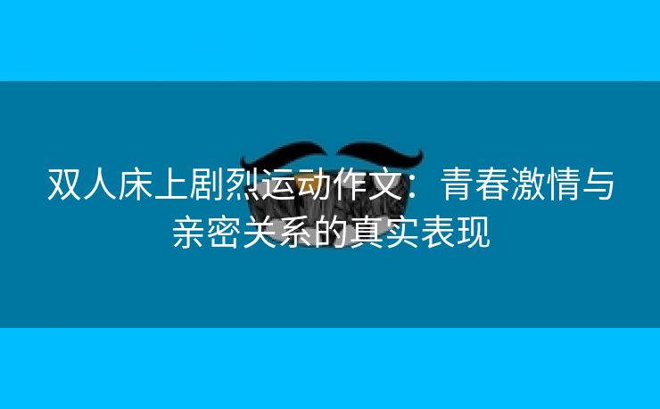 双人床上剧烈运动作文：青春激情与亲密关系的真实表现
