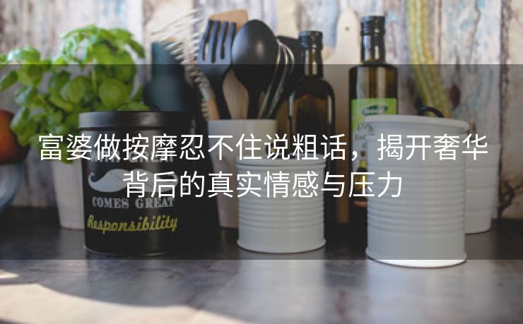 富婆做按摩忍不住说粗话，揭开奢华背后的真实情感与压力
