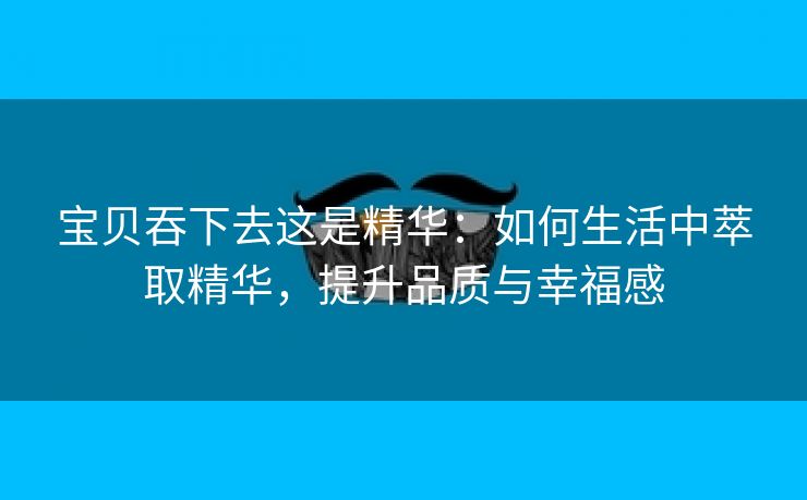宝贝吞下去这是精华：如何生活中萃取精华，提升品质与幸福感