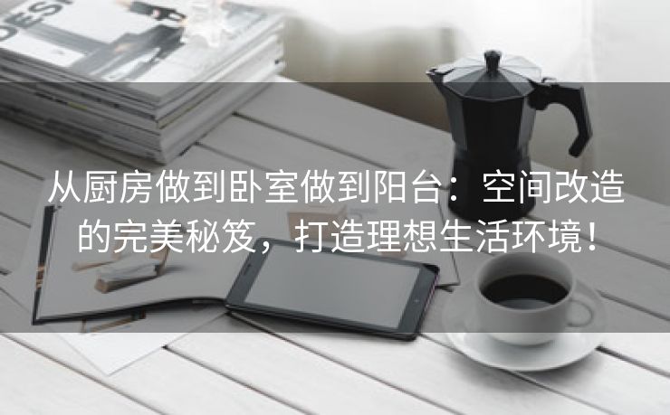 从厨房做到卧室做到阳台：空间改造的完美秘笈，打造理想生活环境！
