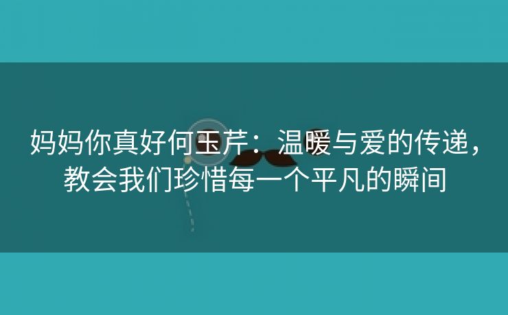 妈妈你真好何玉芹：温暖与爱的传递，教会我们珍惜每一个平凡的瞬间