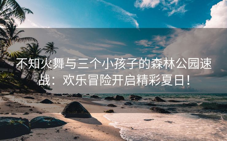 不知火舞与三个小孩子的森林公园速战：欢乐冒险开启精彩夏日！