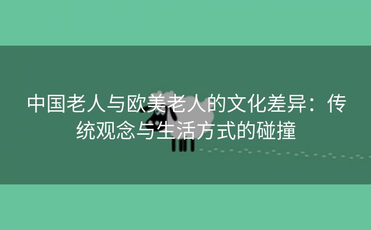 中国老人与欧美老人的文化差异：传统观念与生活方式的碰撞