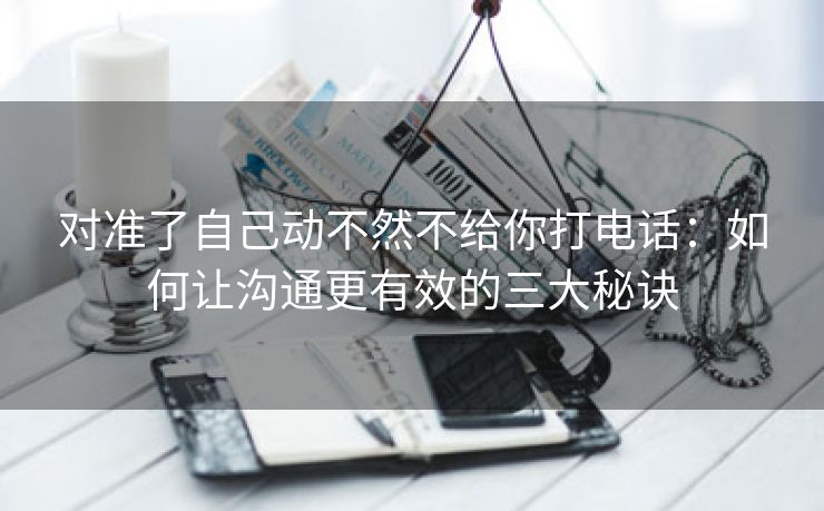 对准了自己动不然不给你打电话：如何让沟通更有效的三大秘诀
