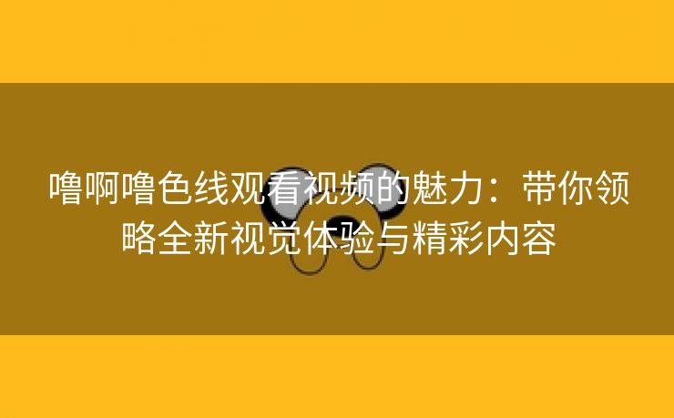 噜啊噜色线观看视频的魅力：带你领略全新视觉体验与精彩内容