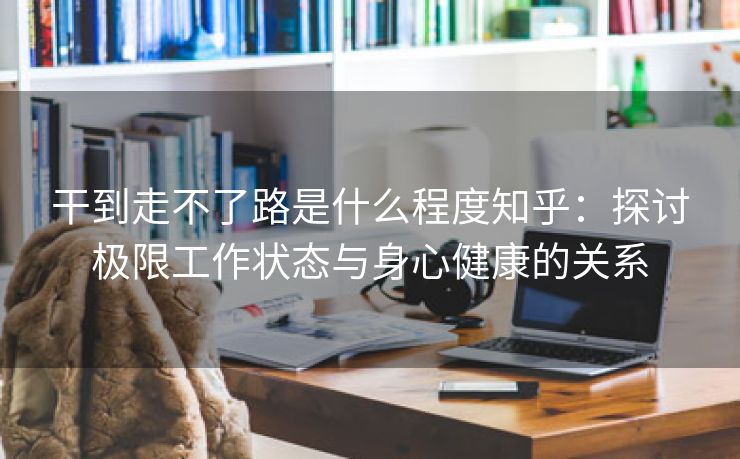 干到走不了路是什么程度知乎：探讨极限工作状态与身心健康的关系