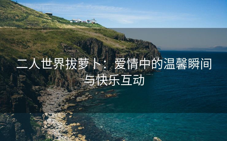 二人世界拔萝卜：爱情中的温馨瞬间与快乐互动