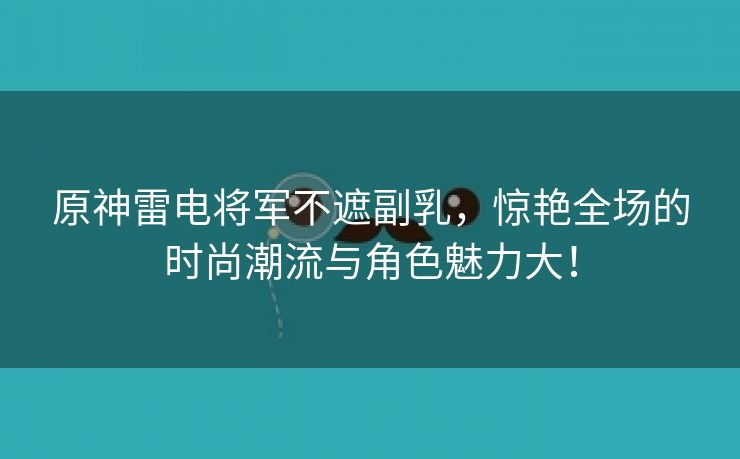 原神雷电将军不遮副乳，惊艳全场的时尚潮流与角色魅力大！