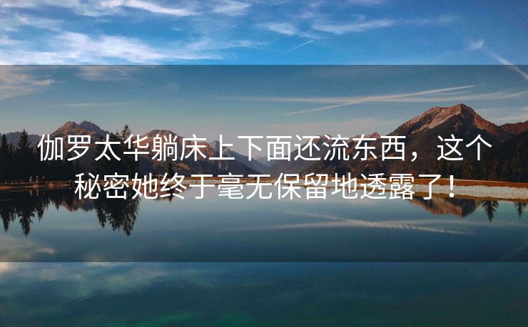 伽罗太华躺床上下面还流东西，这个秘密她终于毫无保留地透露了！