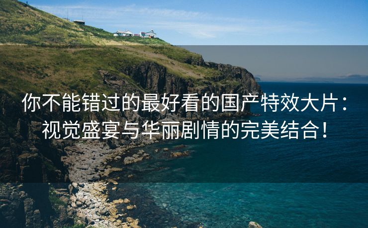 你不能错过的最好看的国产特效大片：视觉盛宴与华丽剧情的完美结合！