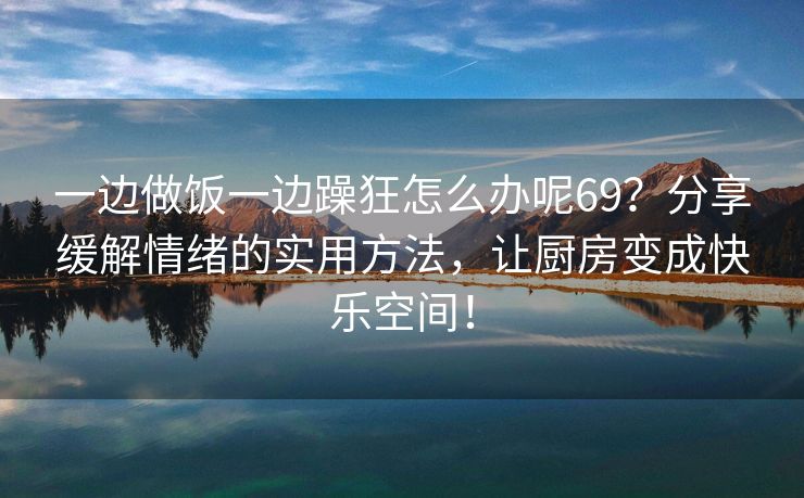 一边做饭一边躁狂怎么办呢69？分享缓解情绪的实用方法，让厨房变成快乐空间！