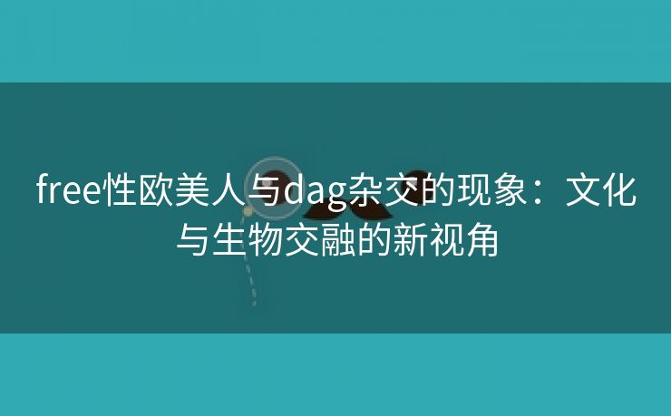 free性欧美人与dag杂交的现象：文化与生物交融的新视角