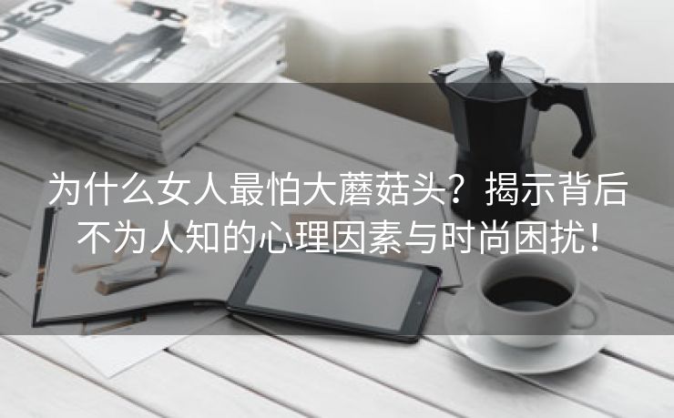 为什么女人最怕大蘑菇头？揭示背后不为人知的心理因素与时尚困扰！
