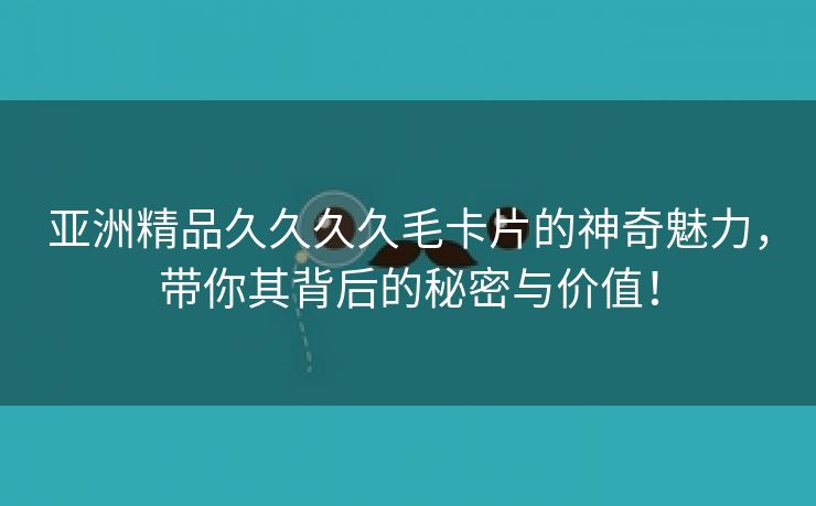 亚洲精品久久久久毛卡片的神奇魅力，带你其背后的秘密与价值！