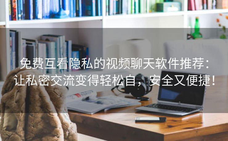 免费互看隐私的视频聊天软件推荐：让私密交流变得轻松自，安全又便捷！