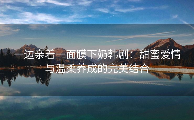 一边亲着一面膜下奶韩剧：甜蜜爱情与温柔养成的完美结合