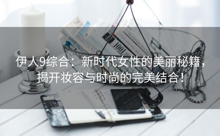 伊人9综合：新时代女性的美丽秘籍，揭开妆容与时尚的完美结合！