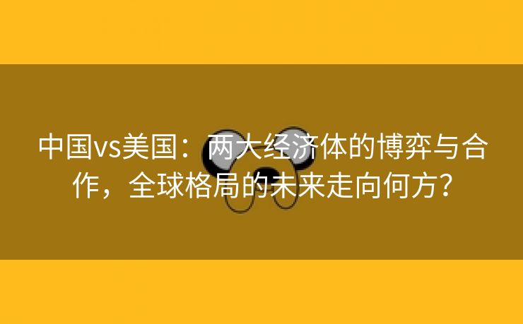 中国vs美国：两大经济体的博弈与合作，全球格局的未来走向何方？