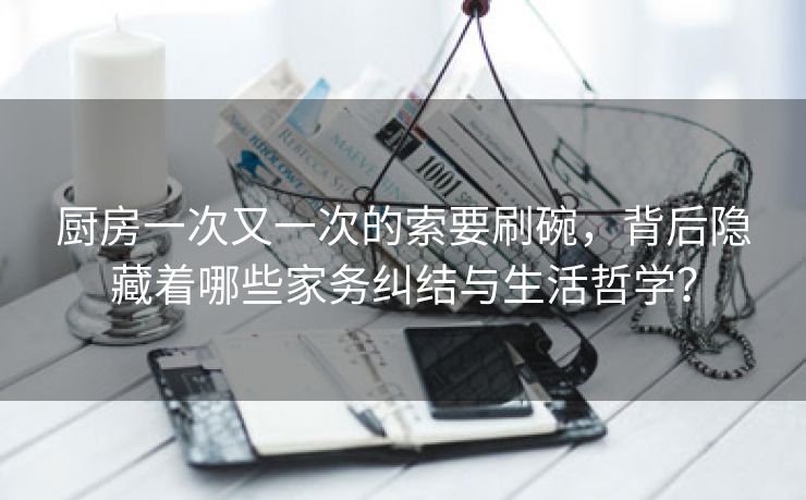 厨房一次又一次的索要刷碗，背后隐藏着哪些家务纠结与生活哲学？