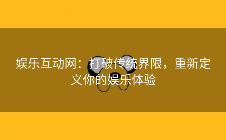 娱乐互动网：打破传统界限，重新定义你的娱乐体验