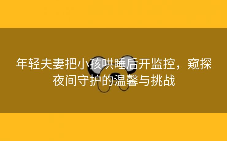 年轻夫妻把小孩哄睡后开监控，窥探夜间守护的温馨与挑战