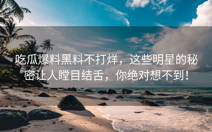 吃瓜爆料黑料不打烊，这些明星的秘密让人瞠目结舌，你绝对想不到！