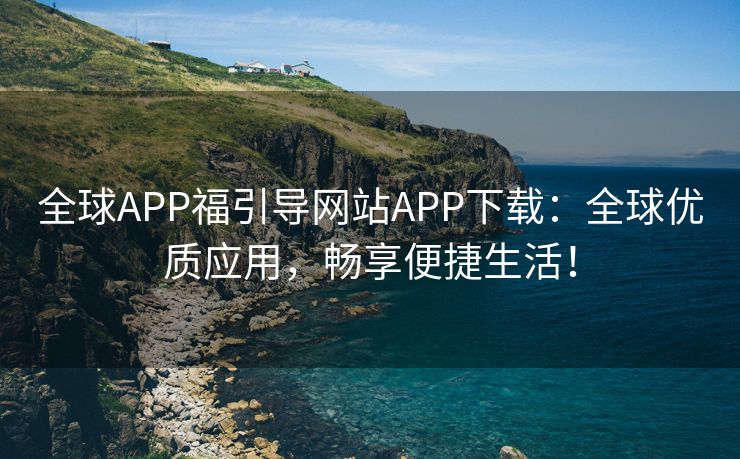 全球APP福引导网站APP下载：全球优质应用，畅享便捷生活！