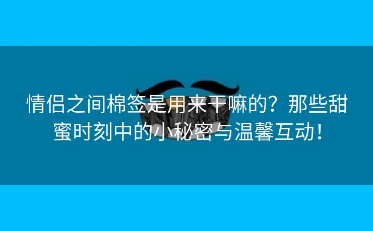 情侣之间棉签是用来干嘛的？那些甜蜜时刻中的小秘密与温馨互动！