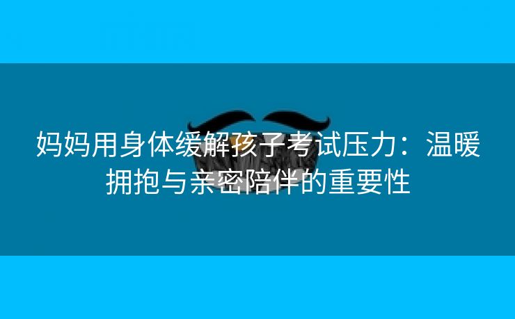妈妈用身体缓解孩子考试压力：温暖拥抱与亲密陪伴的重要性