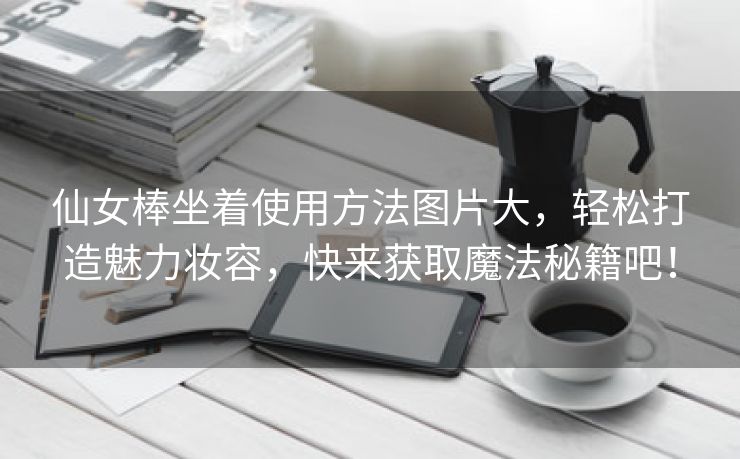 仙女棒坐着使用方法图片大，轻松打造魅力妆容，快来获取魔法秘籍吧！