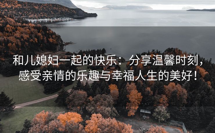 和儿媳妇一起的快乐：分享温馨时刻，感受亲情的乐趣与幸福人生的美好！