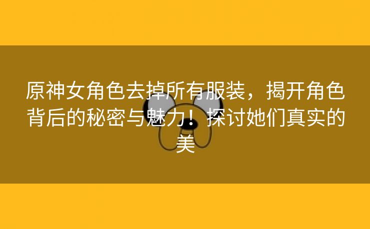 原神女角色去掉所有服装，揭开角色背后的秘密与魅力！探讨她们真实的美