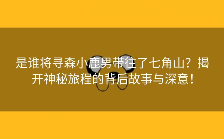是谁将寻森小鹿男带往了七角山？揭开神秘旅程的背后故事与深意！