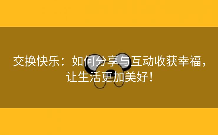 交换快乐：如何分享与互动收获幸福，让生活更加美好！