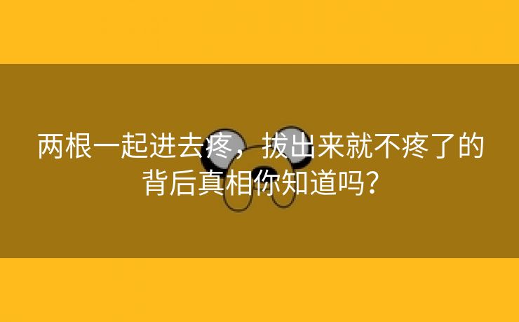 两根一起进去疼，拔出来就不疼了的背后真相你知道吗？