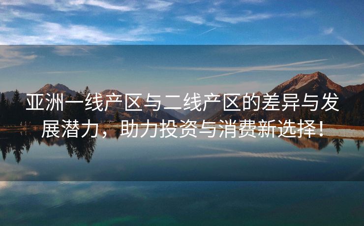 亚洲一线产区与二线产区的差异与发展潜力，助力投资与消费新选择！
