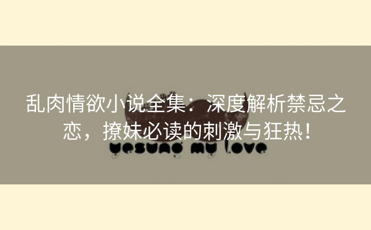 乱肉情欲小说全集：深度解析禁忌之恋，撩妹必读的刺激与狂热！