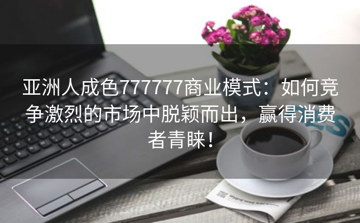 亚洲人成色777777商业模式：如何竞争激烈的市场中脱颖而出，赢得消费者青睐！