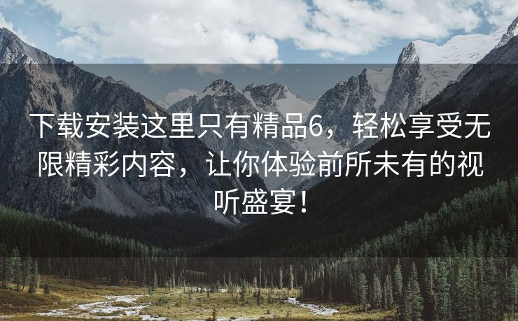 下载安装这里只有精品6，轻松享受无限精彩内容，让你体验前所未有的视听盛宴！