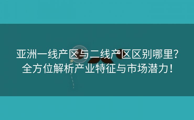 亚洲一线产区与二线产区区别哪里？全方位解析产业特征与市场潜力！