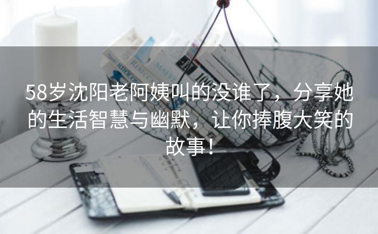 58岁沈阳老阿姨叫的没谁了，分享她的生活智慧与幽默，让你捧腹大笑的故事！