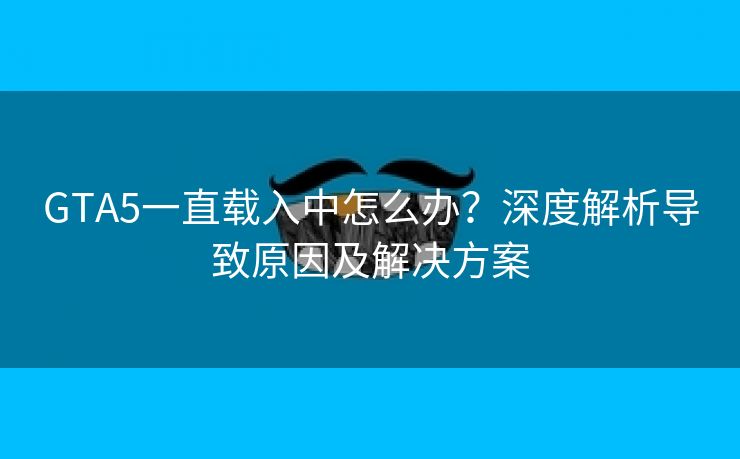GTA5一直载入中怎么办？深度解析导致原因及解决方案