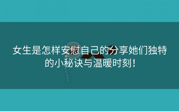 女生是怎样安慰自己的分享她们独特的小秘诀与温暖时刻！