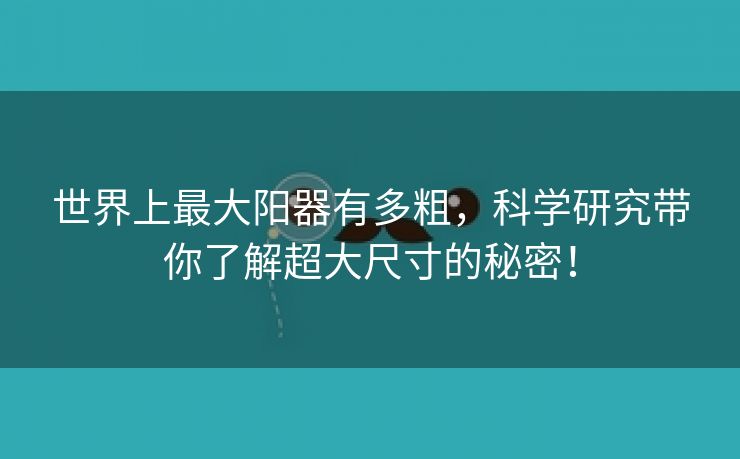 世界上最大阳器有多粗，科学研究带你了解超大尺寸的秘密！