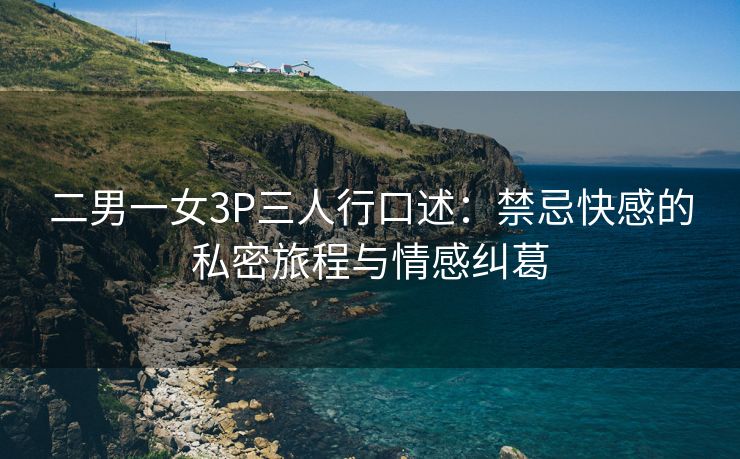 二男一女3P三人行口述：禁忌快感的私密旅程与情感纠葛