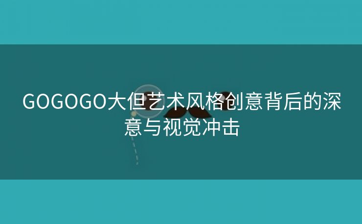 GOGOGO大但艺术风格创意背后的深意与视觉冲击