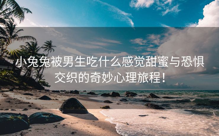 小兔兔被男生吃什么感觉甜蜜与恐惧交织的奇妙心理旅程！