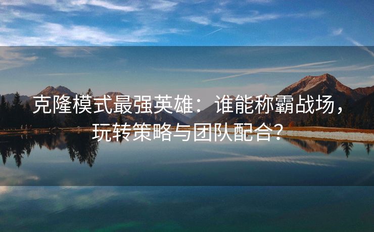 克隆模式最强英雄：谁能称霸战场，玩转策略与团队配合？