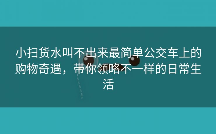 小扫货水叫不出来最简单公交车上的购物奇遇，带你领略不一样的日常生活